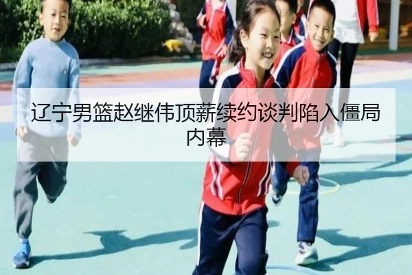 辽宁男篮赵继伟顶薪续约谈判陷入僵局内幕