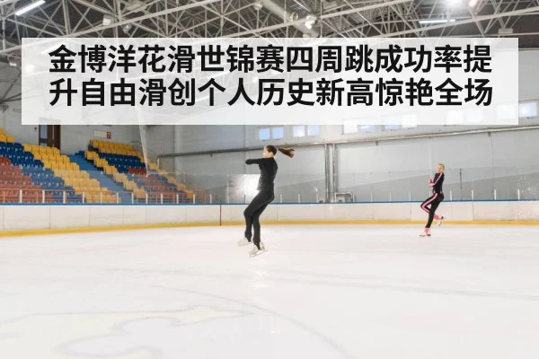 金博洋花滑世锦赛四周跳成功率提升自由滑创个人历史新高惊艳全场