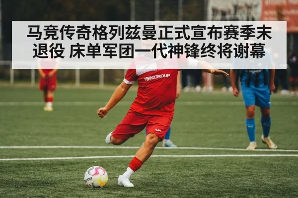马竞传奇格列兹曼正式宣布赛季末退役 床单军团一代神锋终将谢幕