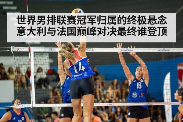 世界男排联赛冠军归属的终极悬念 意大利与法国巅峰对决最终谁登顶