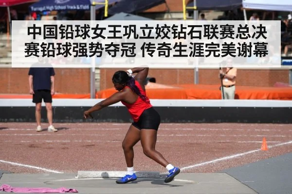 中国铅球女王巩立姣钻石联赛总决赛铅球强势夺冠 传奇生涯完美谢幕